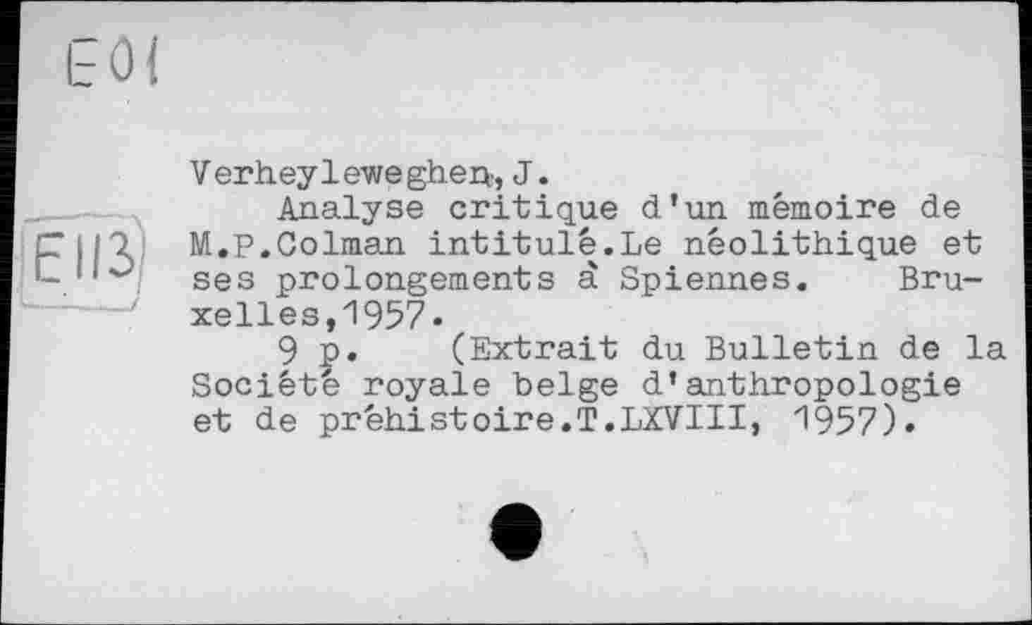 ﻿Eiß
Verheyleweghejq, J.
Analyse critique d’un mémoire de M.P.Colman intitulé.Le néolithique et ses prolongements à Spiennes. Bruxelles, 1957.
9 p. (Extrait du Bulletin de la Société royale belge d’anthropologie et de préhistoire.T.LXVIII, 1957)»